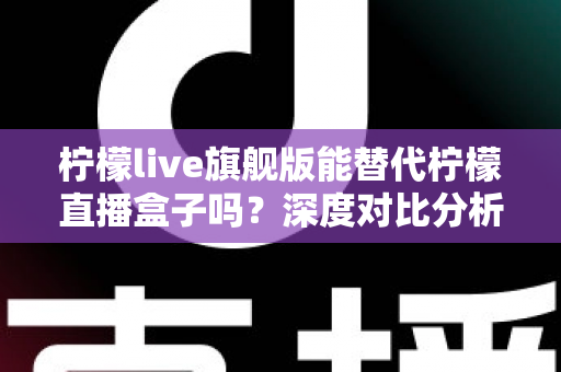 柠檬live旗舰版能替代柠檬直播盒子吗？深度对比分析与选购全指南