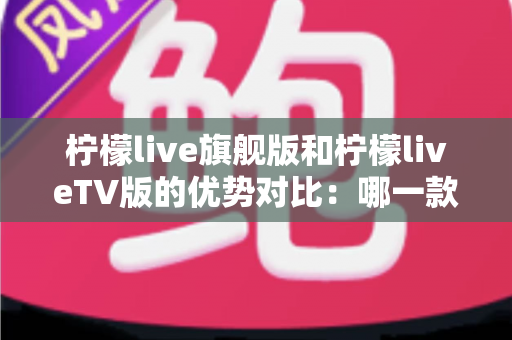 柠檬live旗舰版和柠檬liveTV版的优势对比：哪一款更适合你？一文读懂两大版本差异
