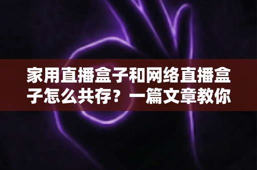 家用直播盒子和网络直播盒子怎么共存？一篇文章教你打造高清流畅的家庭直播观影双体验