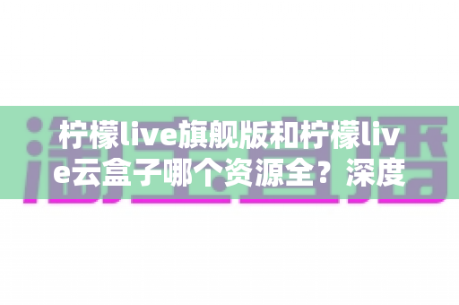 柠檬live旗舰版和柠檬live云盒子哪个资源全？深度对比帮你一次看懂资源差异与选购指南