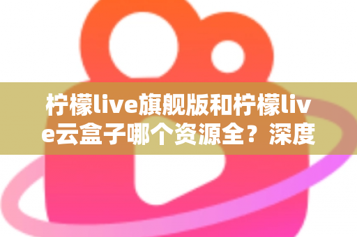 柠檬live旗舰版和柠檬live云盒子哪个资源全？深度对比帮你一次看懂资源差异与选购指南