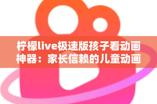 柠檬live极速版孩子看动画神器：家长信赖的儿童动画观看全攻略