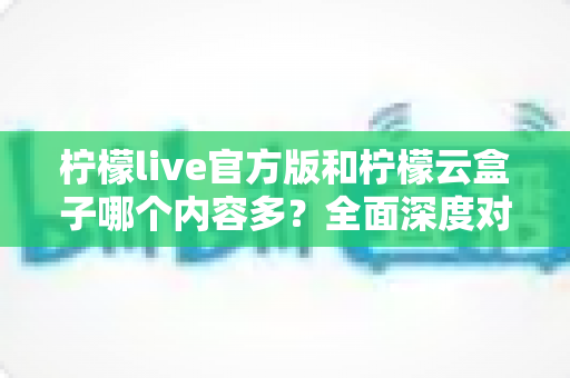 柠檬live官方版和柠檬云盒子哪个内容多？全面深度对比解析，帮你选对最适合的版本