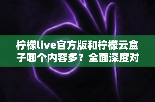 柠檬live官方版和柠檬云盒子哪个内容多？全面深度对比解析，帮你选对最适合的版本