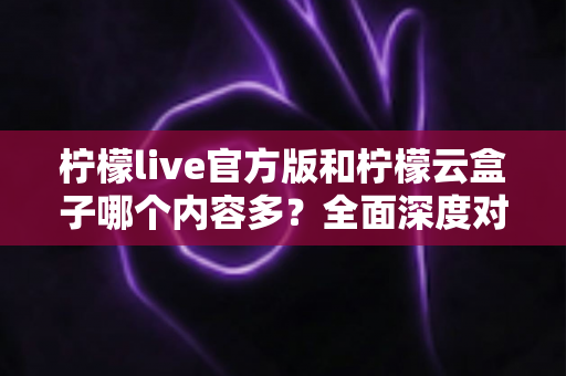 柠檬live官方版和柠檬云盒子哪个内容多？全面深度对比解析，帮你选对最适合的版本