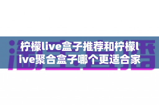 柠檬live盒子推荐和柠檬live聚合盒子哪个更适合家用？家庭选购全攻略