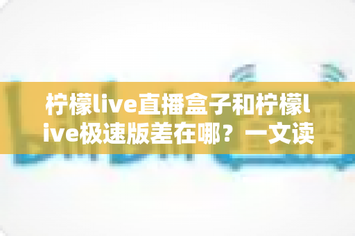 柠檬live直播盒子和柠檬live极速版差在哪？一文读懂两大版本的核心区别与选择指南