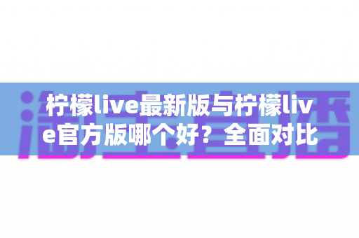 柠檬live最新版与柠檬live官方版哪个好？全面对比解析，帮你轻松选出最适合的版本