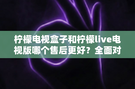 柠檬电视盒子和柠檬live电视版哪个售后更好?全面对比分析与选购避坑指南 柠檬电视盒子和柠檬live电视版哪个售后更好?全面对比分析与选购避坑指南