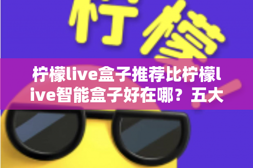 柠檬live盒子推荐比柠檬live智能盒子好在哪？五大维度深度对比，看完再买不踩坑