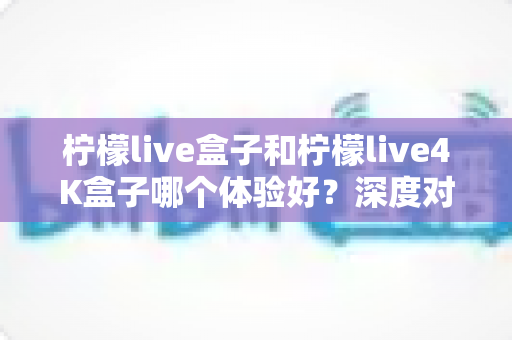 柠檬live盒子和柠檬live4K盒子哪个体验好?深度对比评测帮你选出最适合自己的电视盒子 柠檬live盒子和柠檬live4K盒子哪个体验好?深度对比评测帮你选出最适合自己的电视盒子