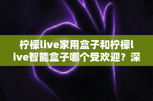 柠檬live家用盒子和柠檬live智能盒子哪个受欢迎？深度对比解析，帮你轻松选对家庭娱乐好帮手