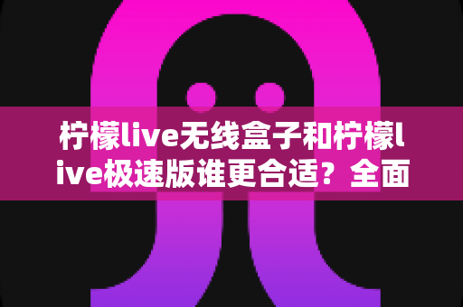 柠檬live无线盒子和柠檬live极速版谁更合适?全面对比帮你选出最适合的直播利器 柠檬live无线盒子和柠檬live极速版谁更合适?全面对比帮你选出最适合的直播利器