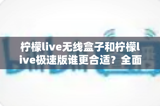 柠檬live无线盒子和柠檬live极速版谁更合适？全面对比帮你选出最适合的直播利器