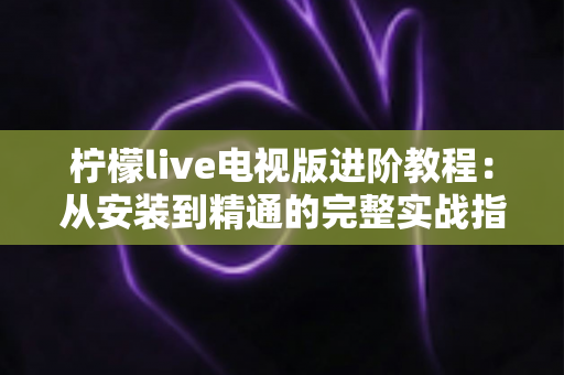 柠檬live电视版进阶教程：从安装到精通的完整实战指南，解锁大屏直播新体验