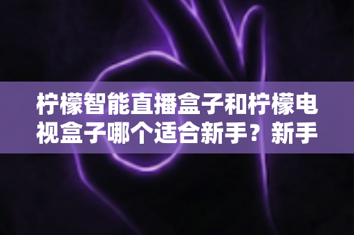 柠檬智能直播盒子和柠檬电视盒子哪个适合新手？新手选购避坑指南全解析