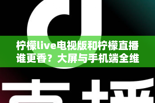 柠檬live电视版和柠檬直播谁更香？大屏与手机端全维度对比评测，看完再选不踩坑