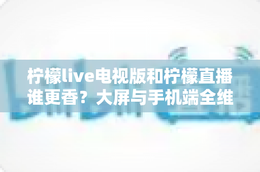 柠檬live电视版和柠檬直播谁更香？大屏与手机端全维度对比评测，看完再选不踩坑