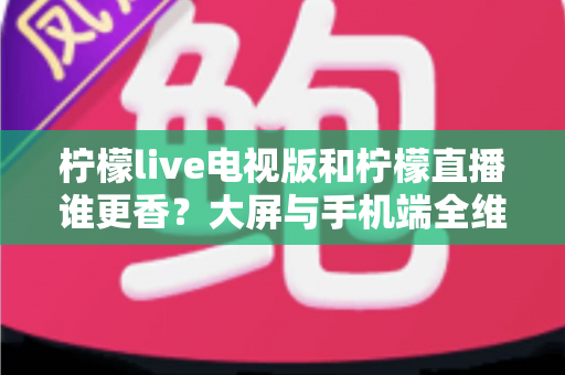 柠檬live电视版和柠檬直播谁更香？大屏与手机端全维度对比评测，看完再选不踩坑