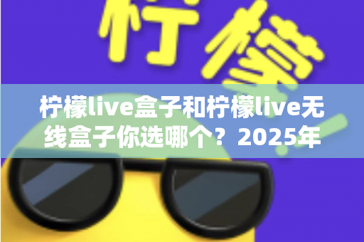 柠檬live盒子和柠檬live无线盒子你选哪个？2025年最值得收藏的选购避坑指南，帮你一次买对不后悔