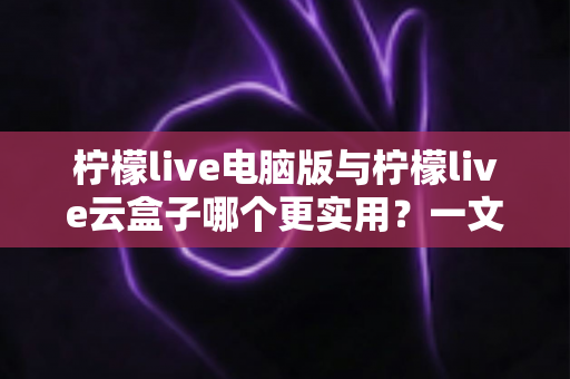 柠檬live电脑版与柠檬live云盒子哪个更实用？一文看懂两大版本的核心差异与选择指南