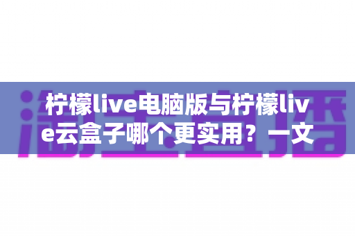 柠檬live电脑版与柠檬live云盒子哪个更实用？一文看懂两大版本的核心差异与选择指南
