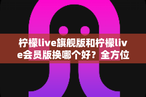 柠檬live旗舰版和柠檬live会员版换哪个好？全方位深度对比与选购指南帮你轻松做决定