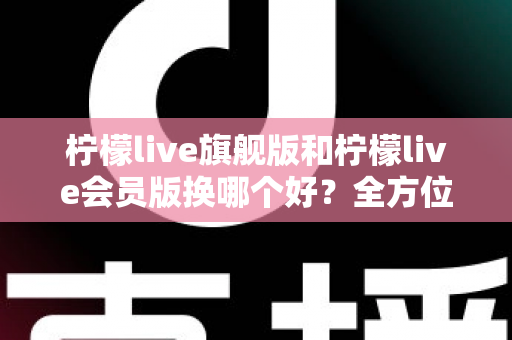 柠檬live旗舰版和柠檬live会员版换哪个好？全方位深度对比与选购指南帮你轻松做决定