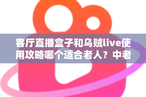 客厅直播盒子和乌贼live使用攻略哪个适合老人？中老年用户选择指南全解析