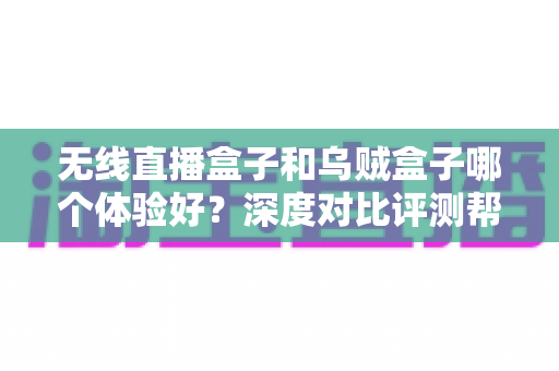 无线直播盒子和乌贼盒子哪个体验好？深度对比评测帮你选出最合适的电视盒子