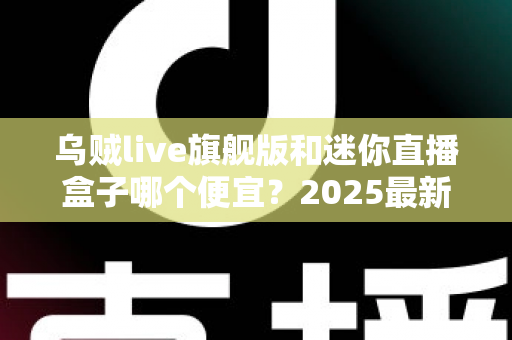 乌贼live旗舰版和迷你直播盒子哪个便宜？2025最新价格对比与高性价比选购攻略