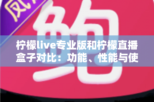 柠檬live专业版和柠檬直播盒子对比：功能、性能与使用体验全方位解析