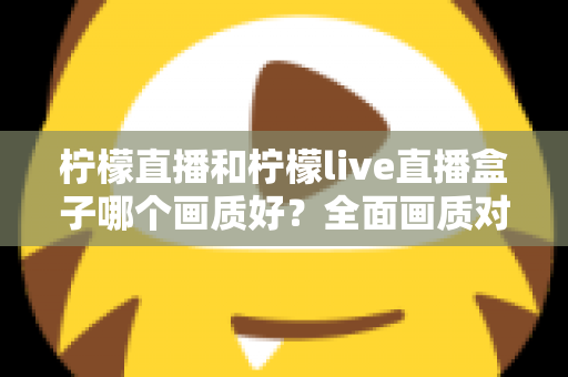 柠檬直播和柠檬live直播盒子哪个画质好?全面画质对比与使用指南 柠檬直播和柠檬live直播盒子哪个画质好?全面画质对比与使用指南