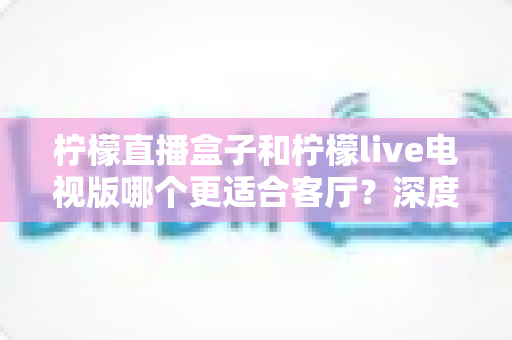柠檬直播盒子和柠檬live电视版哪个更适合客厅？深度对比帮你选出最佳客厅观影方案