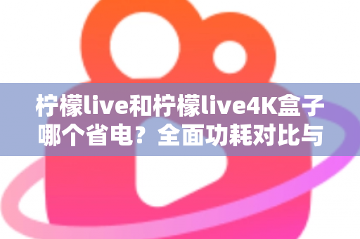 柠檬live和柠檬live4K盒子哪个省电？全面功耗对比与省电使用指南