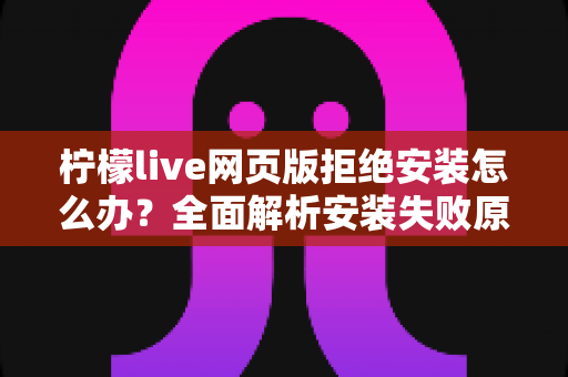 柠檬live网页版拒绝安装怎么办?全面解析安装失败原因与高效解决方案指南 柠檬live网页版拒绝安装怎么办?全面解析安装失败原因与高效解决方案指南