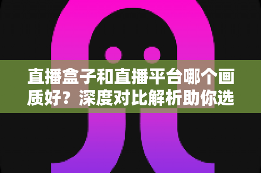 直播盒子和直播平台哪个画质好？深度对比解析助你选对观影方式