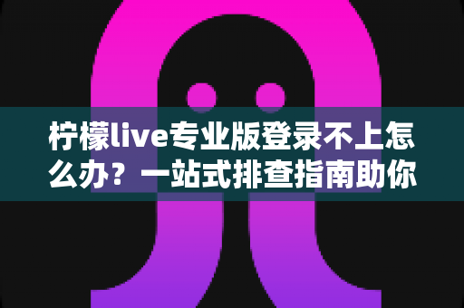 柠檬live专业版登录不上怎么办？一站式排查指南助你快速恢复正常使用