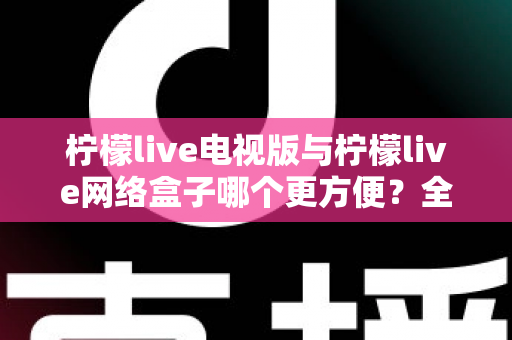 柠檬live电视版与柠檬live网络盒子哪个更方便？全面对比帮你找到最适合的大屏观影方案