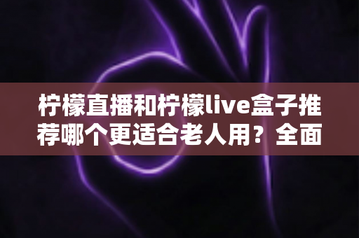 柠檬直播和柠檬live盒子推荐哪个更适合老人用?全面对比分析助您为父母选对设备 柠檬直播和柠檬live盒子推荐哪个更适合老人用?全面对比分析助您为父母选对设备