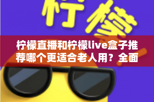 柠檬直播和柠檬live盒子推荐哪个更适合老人用?全面对比分析助您为父母选对设备 柠檬直播和柠檬live盒子推荐哪个更适合老人用?全面对比分析助您为父母选对设备