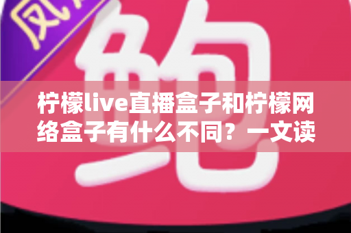 柠檬live直播盒子和柠檬网络盒子有什么不同？一文读懂两大盒子核心差异与选购指南
