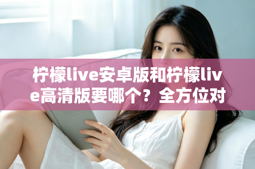 柠檬live安卓版和柠檬live高清版要哪个？全方位对比分析助你选对版本，畅享极致直播体验