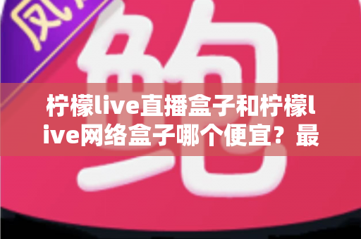 柠檬live直播盒子和柠檬live网络盒子哪个便宜？最新价格对比与高性价比选购全攻略