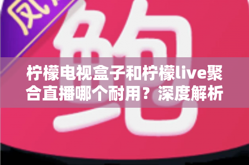 柠檬电视盒子和柠檬live聚合直播哪个耐用？深度解析帮你选对不踩坑