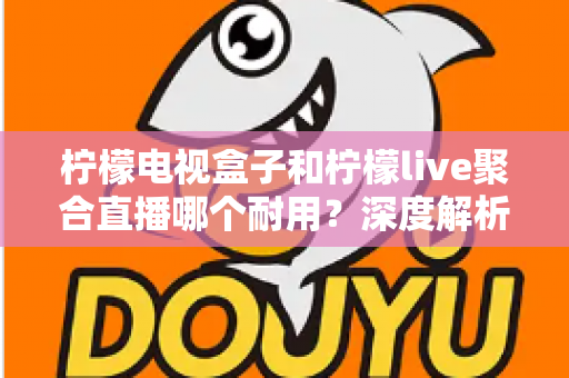 柠檬电视盒子和柠檬live聚合直播哪个耐用？深度解析帮你选对不踩坑