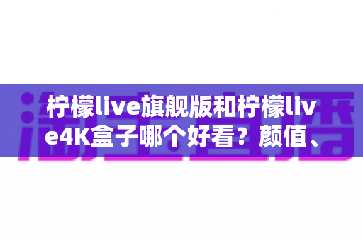 柠檬live旗舰版和柠檬live4K盒子哪个好看？颜值、画质与体验全方位深度对比，帮你选对不选贵
