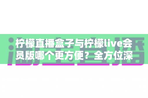 柠檬直播盒子与柠檬live会员版哪个更方便？全方位深度对比评测，帮你选出最省心的直播观看方案