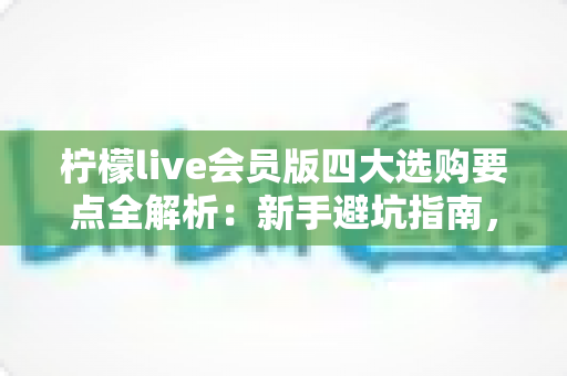 柠檬live会员版四大选购要点全解析：新手避坑指南，助你聪明开通不花冤枉钱