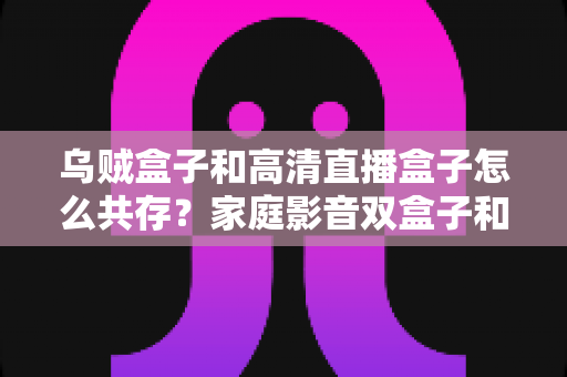 乌贼盒子和高清直播盒子怎么共存？家庭影音双盒子和谐共处的实用指南